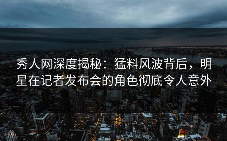秀人网深度揭秘：猛料风波背后，明星在记者发布会的角色彻底令人意外