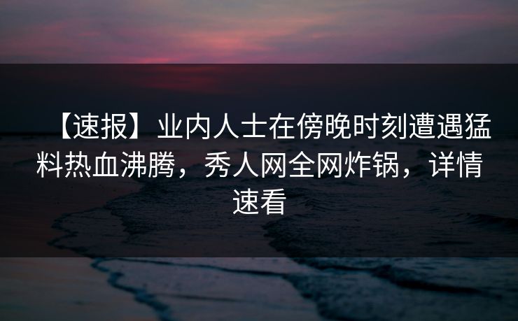 【速报】业内人士在傍晚时刻遭遇猛料热血沸腾，秀人网全网炸锅，详情速看