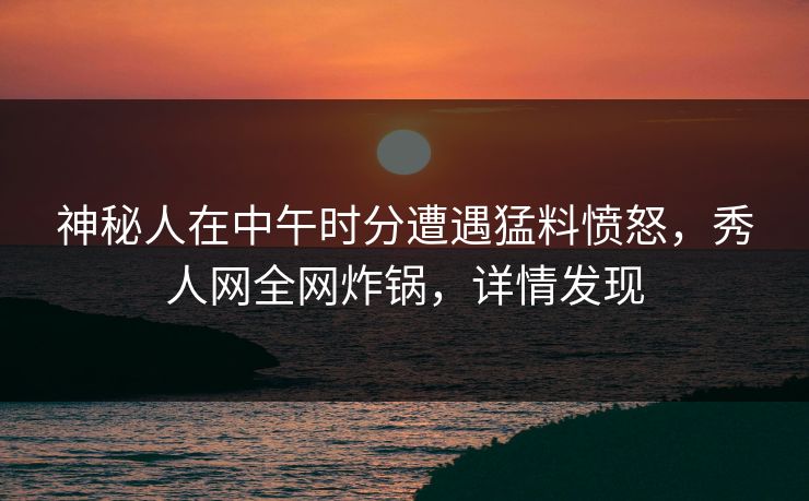 神秘人在中午时分遭遇猛料愤怒，秀人网全网炸锅，详情发现