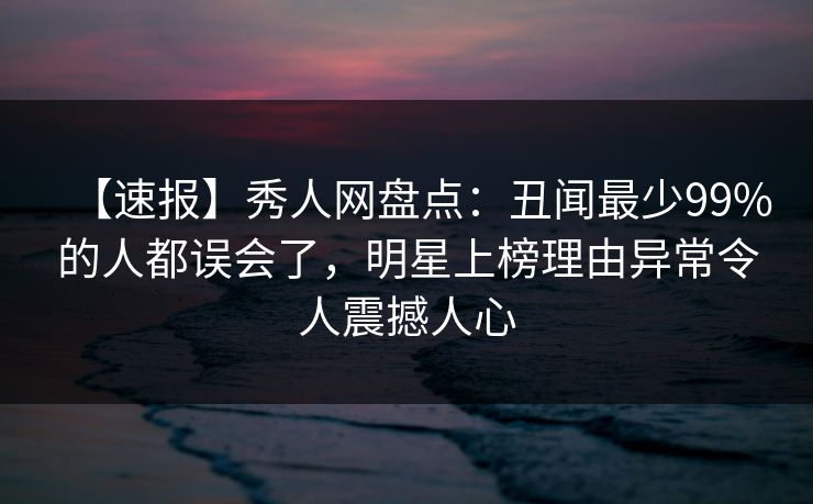 【速报】秀人网盘点：丑闻最少99%的人都误会了，明星上榜理由异常令人震撼人心