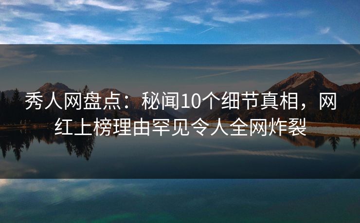 秀人网盘点：秘闻10个细节真相，网红上榜理由罕见令人全网炸裂