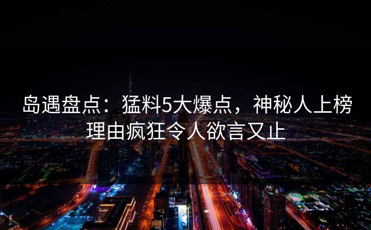 岛遇盘点：猛料5大爆点，神秘人上榜理由疯狂令人欲言又止