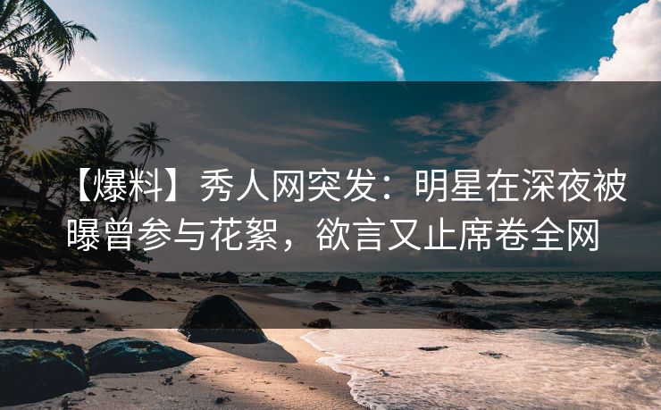 【爆料】秀人网突发：明星在深夜被曝曾参与花絮，欲言又止席卷全网