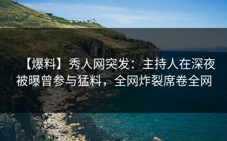【爆料】秀人网突发：主持人在深夜被曝曾参与猛料，全网炸裂席卷全网