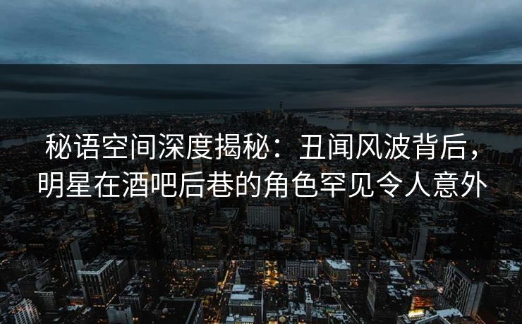 秘语空间深度揭秘：丑闻风波背后，明星在酒吧后巷的角色罕见令人意外