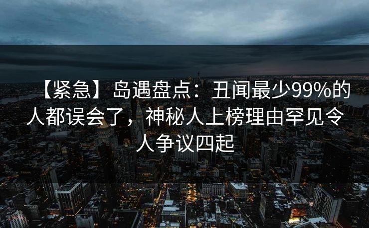 【紧急】岛遇盘点：丑闻最少99%的人都误会了，神秘人上榜理由罕见令人争议四起