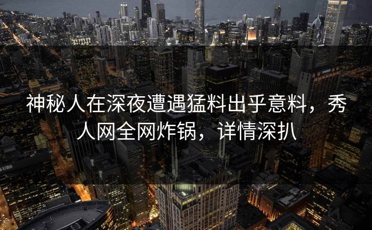 神秘人在深夜遭遇猛料出乎意料，秀人网全网炸锅，详情深扒