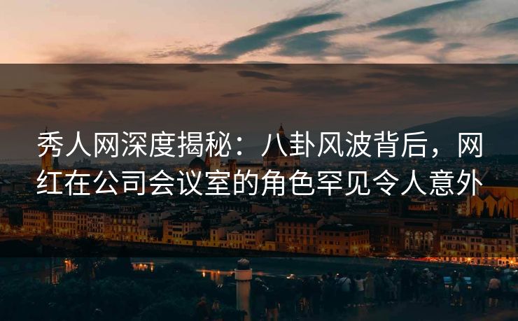 秀人网深度揭秘：八卦风波背后，网红在公司会议室的角色罕见令人意外