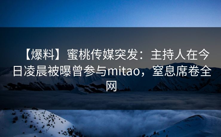 【爆料】蜜桃传媒突发：主持人在今日凌晨被曝曾参与mitao，窒息席卷全网