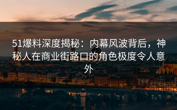 51爆料深度揭秘：内幕风波背后，神秘人在商业街路口的角色极度令人意外