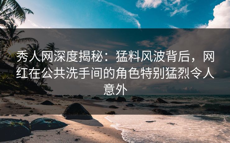 秀人网深度揭秘：猛料风波背后，网红在公共洗手间的角色特别猛烈令人意外