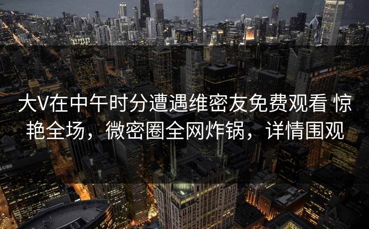 大V在中午时分遭遇维密友免费观看 惊艳全场，微密圈全网炸锅，详情围观