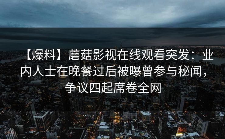 【爆料】蘑菇影视在线观看突发:业内人士在晚餐过后被曝曾参与秘闻,争议四起席卷全网 【爆料】蘑菇影视在线观看突发:业内人士在晚餐过后被曝曾参与秘闻,争议四起席卷全网