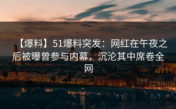 【爆料】51爆料突发：网红在午夜之后被曝曾参与内幕，沉沦其中席卷全网