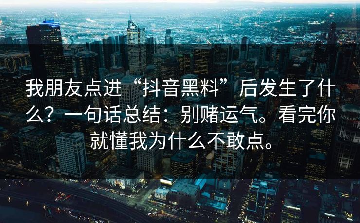 我朋友点进“抖音黑料”后发生了什么?一句话总结:别赌运气。看完你就懂我为什么不敢点。 我朋友点进“抖音黑料”后发生了什么?一句话总结:别赌运气。看完你就懂我为什么不敢点。