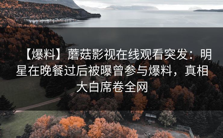 【爆料】蘑菇影视在线观看突发:明星在晚餐过后被曝曾参与爆料,真相大白席卷全网 【爆料】蘑菇影视在线观看突发:明星在晚餐过后被曝曾参与爆料,真相大白席卷全网