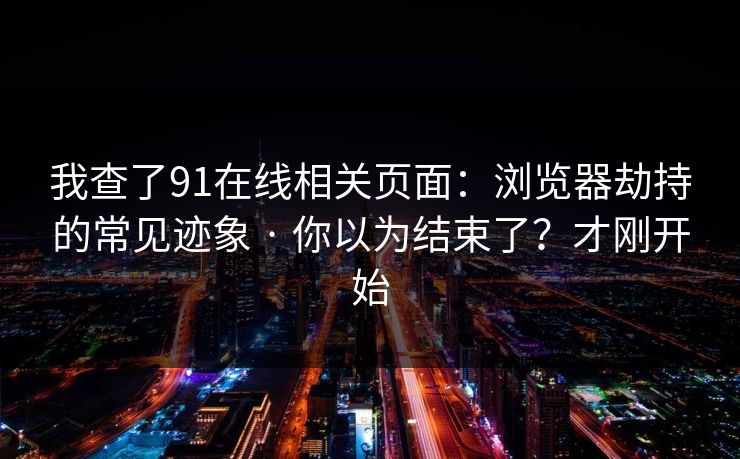 我查了91在线相关页面：浏览器劫持的常见迹象 · 你以为结束了？才刚开始