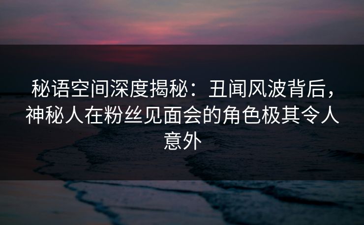 秘语空间深度揭秘:丑闻风波背后,神秘人在粉丝见面会的角色极其令人意外 秘语空间深度揭秘:丑闻风波背后,神秘人在粉丝见面会的角色极其令人意外
