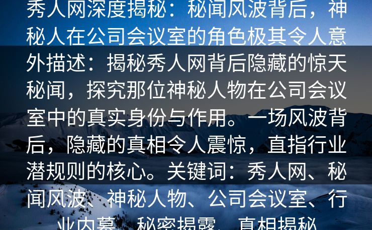 秀人网深度揭秘:秘闻风波背后,神秘人在公司会议室的角色极其令人意外描述:揭秘秀人网背后隐藏的惊天秘闻,探究那位神秘人物在公司会议室中的真实身份与作用。一场风波背后,隐藏的真相令人震惊,直指行业潜规则的核心。关键词:秀人网、秘闻风波、神秘人物、公司会议室、行业内幕、秘密揭露、真相揭秘 秀人网深度揭秘:秘闻风波背后,神秘人在公司会议室的角色极其令人意外描述:揭秘秀人网背后隐藏的惊天秘闻,探究那位神秘人物在公司会议室中的真实身份与作用。一场风波背后,隐藏的真相令人震惊,直指行业潜规则的核心。关键词:秀人网、秘闻风波、神秘人物、公司会议室、行业内幕、秘密揭露、真相揭秘
