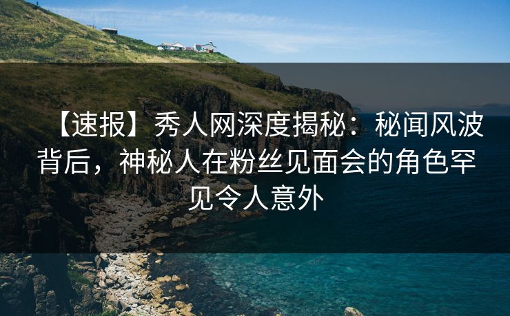 【速报】秀人网深度揭秘：秘闻风波背后，神秘人在粉丝见面会的角色罕见令人意外