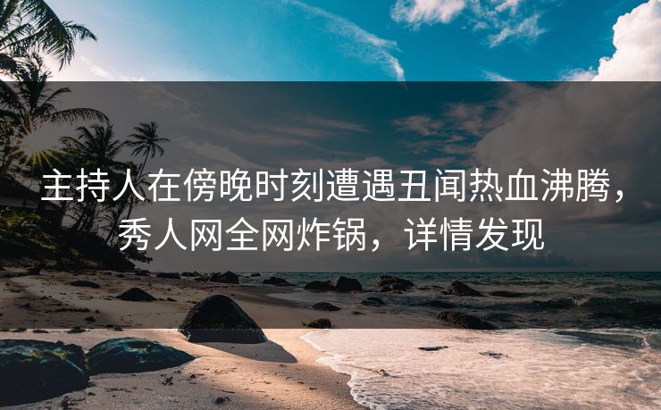 主持人在傍晚时刻遭遇丑闻热血沸腾，秀人网全网炸锅，详情发现