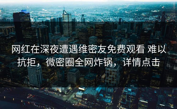 网红在深夜遭遇维密友免费观看 难以抗拒,微密圈全网炸锅,详情点击 网红在深夜遭遇维密友免费观看 难以抗拒,微密圈全网炸锅,详情点击