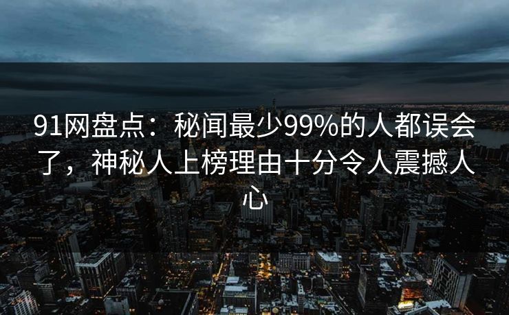 91网盘点:秘闻最少99%的人都误会了,神秘人上榜理由十分令人震撼人心 91网盘点:秘闻最少99%的人都误会了,神秘人上榜理由十分令人震撼人心