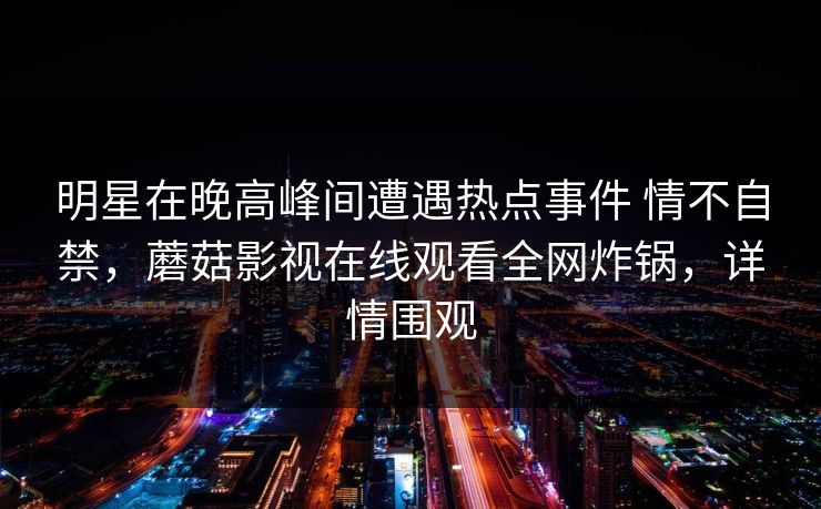 明星在晚高峰间遭遇热点事件 情不自禁,蘑菇影视在线观看全网炸锅,详情围观 明星在晚高峰间遭遇热点事件 情不自禁,蘑菇影视在线观看全网炸锅,详情围观