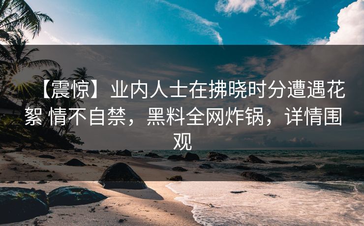 【震惊】业内人士在拂晓时分遭遇花絮 情不自禁,黑料全网炸锅,详情围观 【震惊】业内人士在拂晓时分遭遇花絮 情不自禁,黑料全网炸锅,详情围观