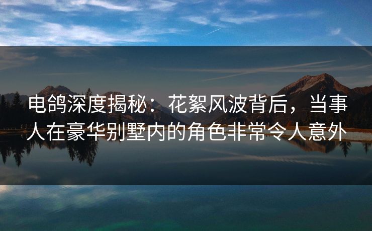 电鸽深度揭秘:花絮风波背后,当事人在豪华别墅内的角色非常令人意外 电鸽深度揭秘:花絮风波背后,当事人在豪华别墅内的角色非常令人意外