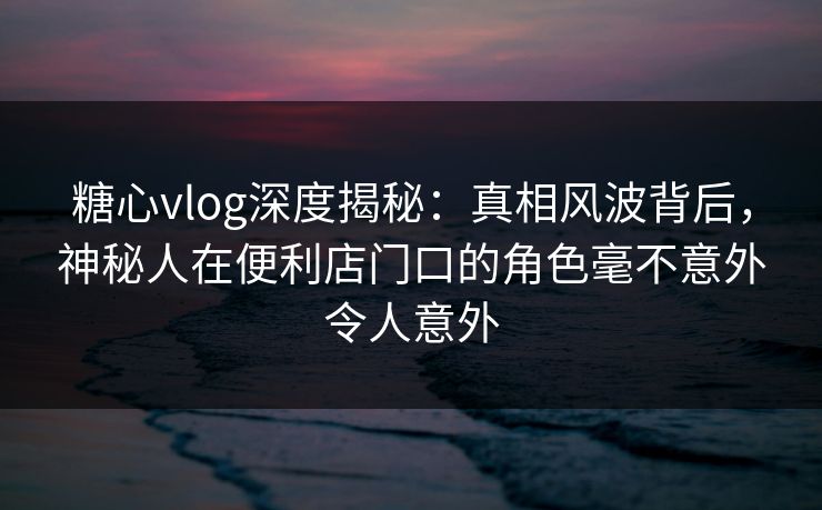 糖心vlog深度揭秘:真相风波背后,神秘人在便利店门口的角色毫不意外令人意外 糖心vlog深度揭秘:真相风波背后,神秘人在便利店门口的角色毫不意外令人意外