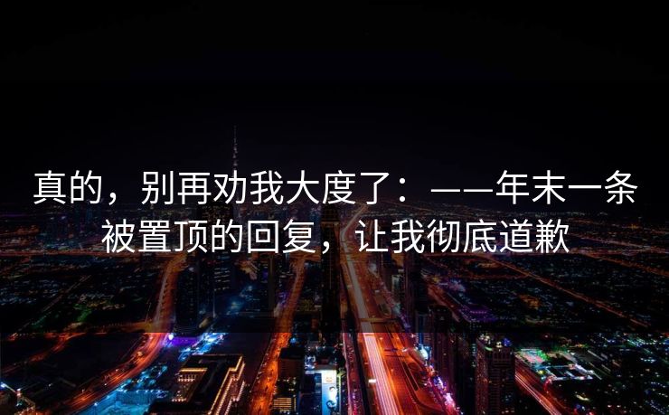 真的,别再劝我大度了:——年末一条被置顶的回复,让我彻底道歉 真的,别再劝我大度了:——年末一条被置顶的回复,让我彻底道歉