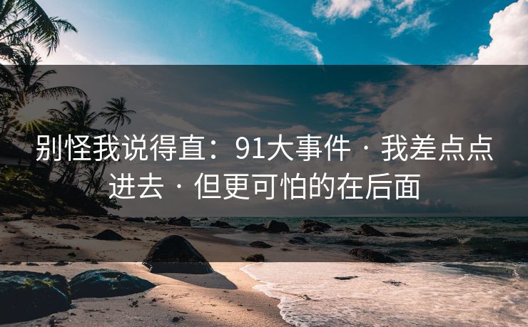 别怪我说得直:91大事件 · 我差点点进去 · 但更可怕的在后面 别怪我说得直:91大事件 · 我差点点进去 · 但更可怕的在后面