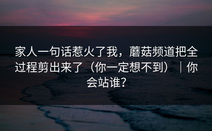 家人一句话惹火了我,蘑菇频道把全过程剪出来了(你一定想不到)|你会站谁? 家人一句话惹火了我,蘑菇频道把全过程剪出来了(你一定想不到)|你会站谁?