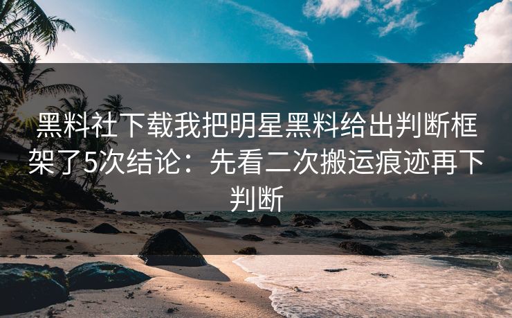 黑料社下载我把明星黑料给出判断框架了5次结论:先看二次搬运痕迹再下判断 黑料社下载我把明星黑料给出判断框架了5次结论:先看二次搬运痕迹再下判断
