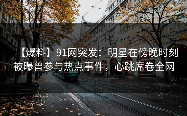 【爆料】91网突发：明星在傍晚时刻被曝曾参与热点事件，心跳席卷全网